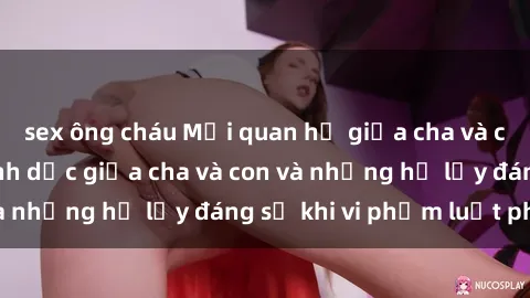 sex ông cháu Mối quan hệ giữa cha và con: Sự thật về tình dục giữa cha và con và những hệ lụy đáng sợ khi vi phạm luật pháp.