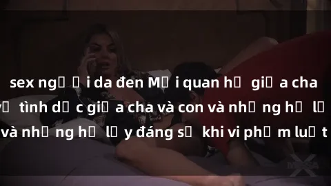 sex người da đen Mối quan hệ giữa cha và con: Sự thật về tình dục giữa cha và con và những hệ lụy đáng sợ khi vi phạm luật pháp.