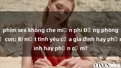 phim sex không che miễn phí Động phòng sex mẹ con: Bí mật tình yêu của gia đình hay phản cảm?