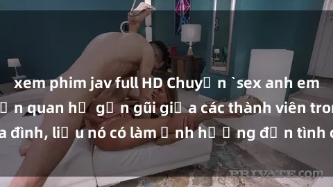 xem phim jav full HD Chuyện `sex anh em ruột` - Đề cập đến quan hệ gần gũi giữa các thành viên trong gia đình, liệu nó có làm ảnh hưởng đến tình cảm gia đình hay không?