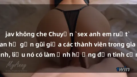 jav không che Chuyện `sex anh em ruột` - Đề cập đến quan hệ gần gũi giữa các thành viên trong gia đình, liệu nó có làm ảnh hưởng đến tình cảm gia đình hay không?