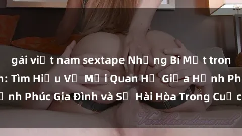 gái việt nam sextape Những Bí Mật trong Tình Dục Gia Đình: Tìm Hiểu Về Mối Quan Hệ Giữa Hạnh Phúc Gia Đình và Sự Hài Hòa Trong Cuộc Sống Tình Dục