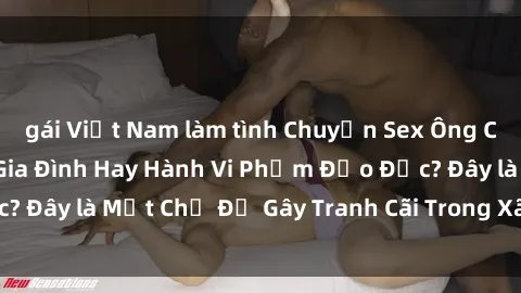 gái Việt Nam làm tình Chuyện Sex Ông Cháu: Mối Quan Hệ Gia Đình Hay Hành Vi Phạm Đạo Đức? Đây là Một Chủ Đề Gây Tranh Cãi Trong Xã Hội Hiện Nay.