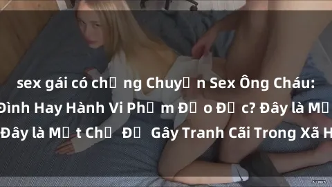 sex gái có chồng Chuyện Sex Ông Cháu: Mối Quan Hệ Gia Đình Hay Hành Vi Phạm Đạo Đức? Đây là Một Chủ Đề Gây Tranh Cãi Trong Xã Hội Hiện Nay.