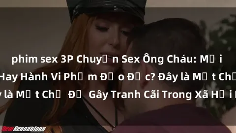 phim sex 3P Chuyện Sex Ông Cháu: Mối Quan Hệ Gia Đình Hay Hành Vi Phạm Đạo Đức? Đây là Một Chủ Đề Gây Tranh Cãi Trong Xã Hội Hiện Nay.
