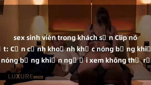 sex sinh viên trong khách sạn Clip nóng phòng tắm gây sốt: Cận cảnh khoảnh khắc nóng bỏng khiến người xem không thể rời mắt