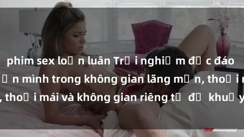 phim sex loạn luân Trải nghiệm độc đáo tại sex nhà nghỉ: ẩn mình trong không gian lãng mạn, thoải mái và không gian riêng tư để khuấy động tình ái.