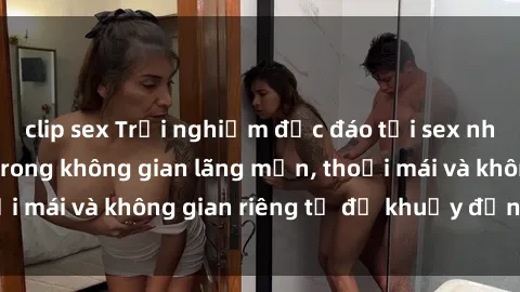 clip sex Trải nghiệm độc đáo tại sex nhà nghỉ: ẩn mình trong không gian lãng mạn, thoải mái và không gian riêng tư để khuấy động tình ái.