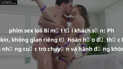 phim sex loli Bí mật tại khách sạn: Phòng quay lén khép kín, không gian riêng tư hoàn hảo để thực hiện những cuộc trò chuyện và hành động không bị người khác phát hiện.