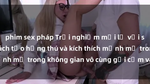 phim sex pháp Trải nghiệm mới lạ với sex phòng tắm - Cách tạo hứng thú và kích thích mạnh mẽ trong không gian vô cùng gợi cảm và lãng mạn
