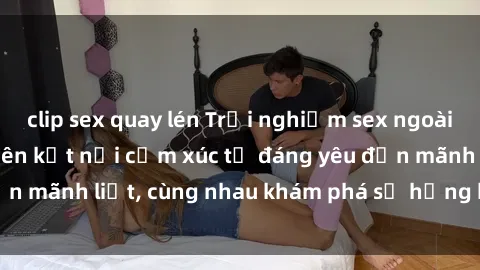 clip sex quay lén Trải nghiệm sex ngoài trời: Khi thiên nhiên kết nối cảm xúc từ đáng yêu đến mãnh liệt, cùng nhau khám phá sự hứng khởi và thú vị.