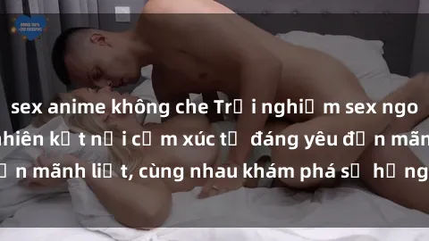 sex anime không che Trải nghiệm sex ngoài trời: Khi thiên nhiên kết nối cảm xúc từ đáng yêu đến mãnh liệt, cùng nhau khám phá sự hứng khởi và thú vị.
