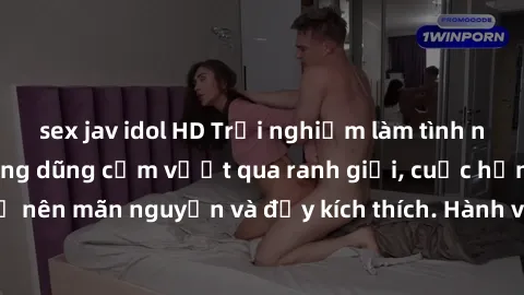 sex jav idol HD Trải nghiệm làm tình ngoài đường: Khi lòng dũng cảm vượt qua ranh giới, cuộc hẹn nơi công cộng trở nên mãn nguyện và đầy kích thích. Hành vi nguy hiểm, nhưng cũng tạo nên cảm giác mới 
