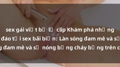 sex gái việt bị lộ clip Khám phá những trải nghiệm độc đáo tại sex bãi biển: Làn sóng đam mê và sự nóng bỏng cháy bỏng trên cát trắng