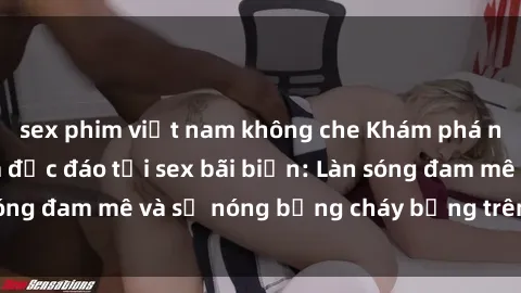 sex phim việt nam không che Khám phá những trải nghiệm độc đáo tại sex bãi biển: Làn sóng đam mê và sự nóng bỏng cháy bỏng trên cát trắng