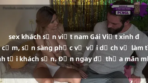 sex khách sạn việt nam Gái Việt xinh đẹp, nồng nàn tình cảm, sẵn sàng phục vụ với dịch vụ làm tình tại khách sạn. Đến ngay để thỏa mãn mọi khao khát của bạn!