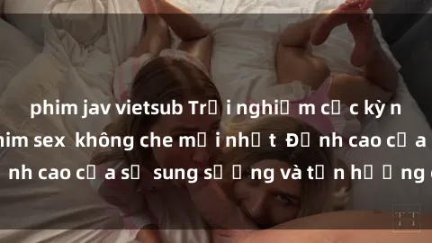 phim jav vietsub Trải nghiệm cực kỳ nóng bỏng trong phim sex  không che mới nhất  Đỉnh cao của sự sung sướng và tận hưởng chân thật