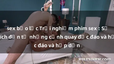 sex bạo lực Trải nghiệm phim sex : Sự kích thích đến từ những cảnh quay độc đáo và hấp dẫn