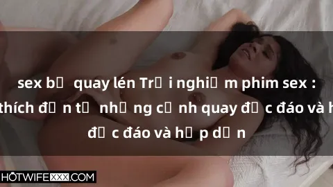 sex bị quay lén Trải nghiệm phim sex : Sự kích thích đến từ những cảnh quay độc đáo và hấp dẫn