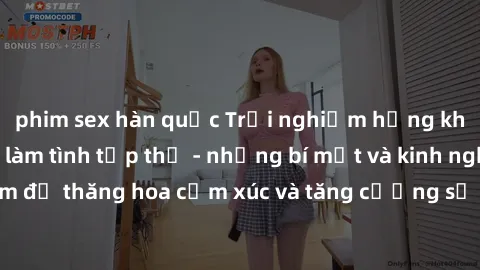 phim sex hàn quốc Trải nghiệm hứng khởi cùng với việc làm tình tập thể - những bí mật và kinh nghiệm để thăng hoa cảm xúc và tăng cường sự gắn kết trong mối quan hệ