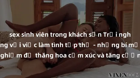 sex sinh viên trong khách sạn Trải nghiệm hứng khởi cùng với việc làm tình tập thể - những bí mật và kinh nghiệm để thăng hoa cảm xúc và tăng cường sự gắn kết trong mối quan hệ