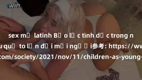 sex mỹ latinh Bạo lực tình dục trong nhóm: nguy cơ và hậu quả to lớn đối mọi người参考: https://www.theguardian.com/society/2021/nov/11/children-as-young-as-four-are-being-sexually-abused-by-groups-in-u