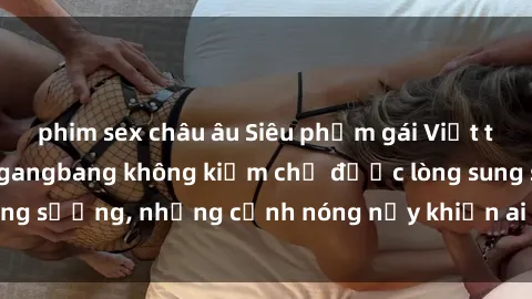 phim sex châu âu Siêu phẩm gái Việt tham gia trong buổi gangbang không kiềm chế được lòng sung sướng, những cảnh nóng nảy khiến ai cũng phải mãn nhãn