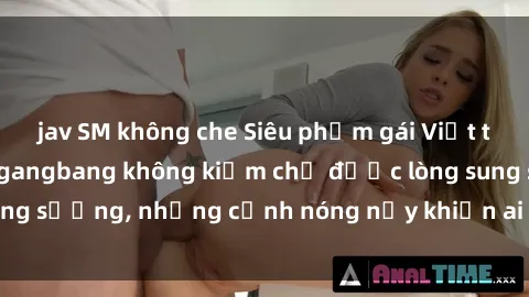 jav SM không che Siêu phẩm gái Việt tham gia trong buổi gangbang không kiềm chế được lòng sung sướng, những cảnh nóng nảy khiến ai cũng phải mãn nhãn