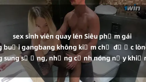 sex sinh viên quay lén Siêu phẩm gái Việt tham gia trong buổi gangbang không kiềm chế được lòng sung sướng, những cảnh nóng nảy khiến ai cũng phải mãn nhãn
