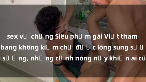 sex vợ chồng Siêu phẩm gái Việt tham gia trong buổi gangbang không kiềm chế được lòng sung sướng, những cảnh nóng nảy khiến ai cũng phải mãn nhãn