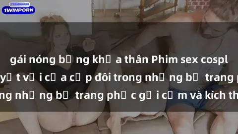 gái nóng bỏng khỏa thân Phim sex cosplay: Trải nghiệm tuyệt vời của cặp đôi trong những bộ trang phục gợi cảm và kích thích