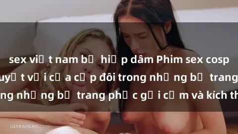 sex việt nam bị hiếp dâm Phim sex cosplay: Trải nghiệm tuyệt vời của cặp đôi trong những bộ trang phục gợi cảm và kích thích