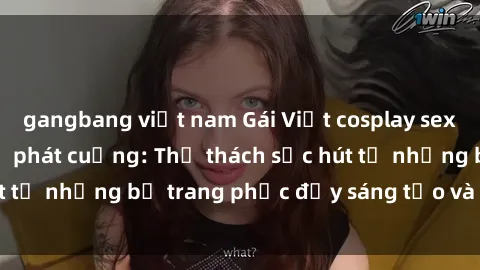 gangbang việt nam Gái Việt cosplay sexy khiến fan hâm mộ phát cuồng: Thử thách sức hút từ những bộ trang phục đầy sáng tạo và quyến rũ!