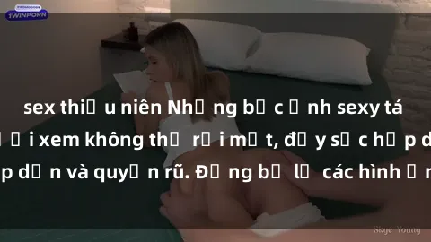 sex thiếu niên Những bức ảnh sexy tá gợi cảm khiến người xem không thể rời mắt, đầy sức hấp dẫn và quyến rũ. Đừng bỏ lỡ các hình ảnh nóng bỏng này!