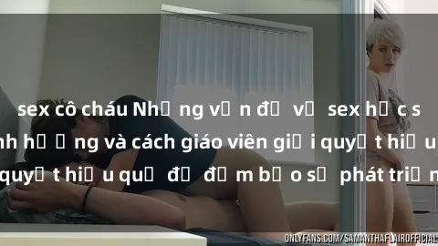 sex cô cháu Những vấn đề về sex học sinh: Các yếu tố ảnh hưởng và cách giáo viên giải quyết hiệu quả để đảm bảo sự phát triển toàn diện.