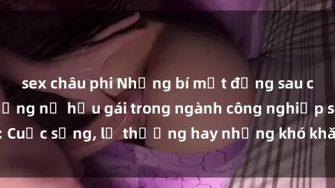 sex châu phi Những bí mật đằng sau cuộc sống của những nữ hầu gái trong ngành công nghiệp sex: Cuộc sống, lẽ thường hay những khó khăn mà họ phải đối mặt.