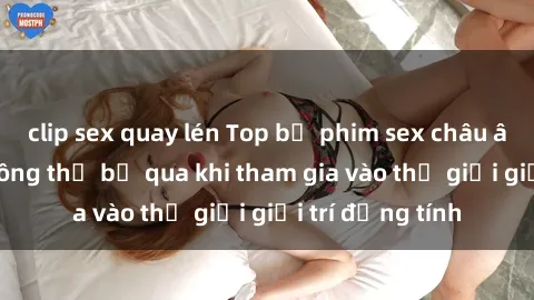 clip sex quay lén Top bộ phim sex châu âu nổi tiếng không thể bỏ qua khi tham gia vào thế giới giải trí đồng tính