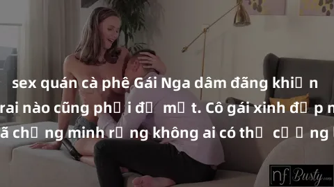 sex quán cà phê Gái Nga dâm đãng khiến tim bất cứ chàng trai nào cũng phải đỏ mặt. Cô gái xinh đẹp này đã chứng minh rằng không ai có thể cưỡng lại khi cô làm tình đắm say.