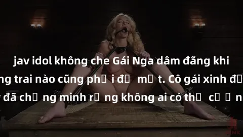 jav idol không che Gái Nga dâm đãng khiến tim bất cứ chàng trai nào cũng phải đỏ mặt. Cô gái xinh đẹp này đã chứng minh rằng không ai có thể cưỡng lại khi cô làm tình đắm say.