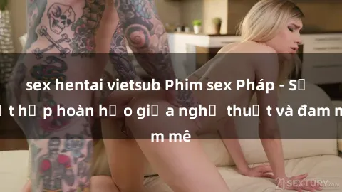sex hentai vietsub Phim sex Pháp - Sự kết hợp hoàn hảo giữa nghệ thuật và đam mê