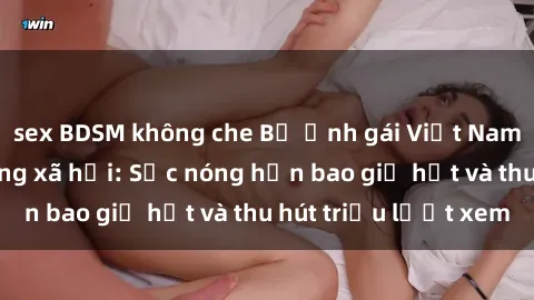 sex BDSM không che Bộ ảnh gái Việt Nam nude gây sốt mạng xã hội: Sắc nóng hơn bao giờ hết và thu hút triệu lượt xem