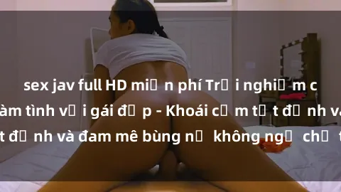 sex jav full HD miễn phí Trải nghiệm cực kỳ thú vị khi làm tình với gái đẹp - Khoái cảm tột đỉnh và đam mê bùng nổ không ngờ chỉ trong một đêm!