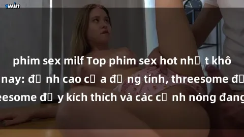 phim sex milf Top phim sex hot nhất không thể bỏ lỡ năm nay: đỉnh cao của đồng tính, threesome đầy kích thích và các cảnh nóng đang gây sốt!