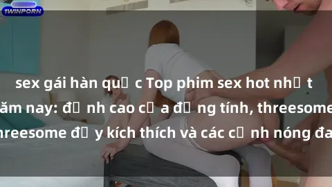 sex gái hàn quốc Top phim sex hot nhất không thể bỏ lỡ năm nay: đỉnh cao của đồng tính, threesome đầy kích thích và các cảnh nóng đang gây sốt!