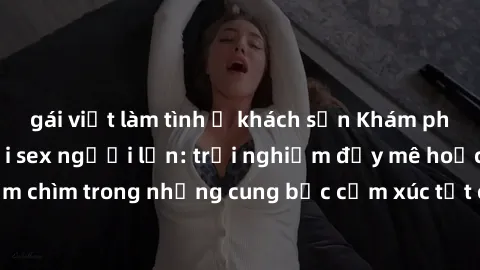 gái việt làm tình ở khách sạn Khám phá thế giới mới với sex người lớn: trải nghiệm đầy mê hoặc và đắm chìm trong những cung bậc cảm xúc tột cùng, hứng khởi và cuốn hút.