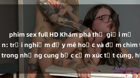 phim sex full HD Khám phá thế giới mới với sex người lớn: trải nghiệm đầy mê hoặc và đắm chìm trong những cung bậc cảm xúc tột cùng, hứng khởi và cuốn hút.