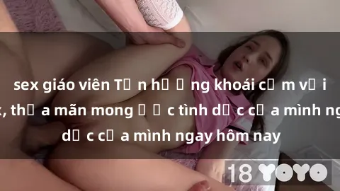 sex giáo viên Tận hưởng khoái cảm với gái xinh sex, thỏa mãn mong ước tình dục của mình ngay hôm nay