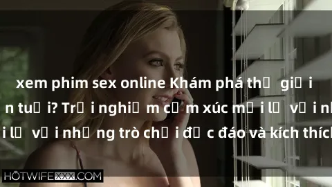 xem phim sex online Khám phá thế giới sex trực tuyến: Hơn tuổi? Trải nghiệm cảm xúc mới lạ với những trò chơi độc đáo và kích thích người lớn