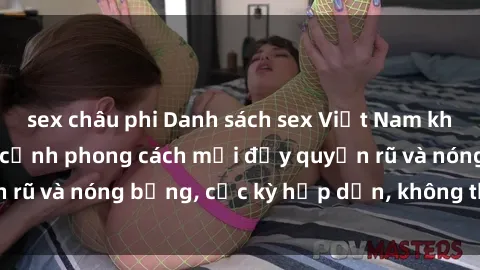 sex châu phi Danh sách sex Việt Nam không che - Ảnh toàn cảnh phong cách mới đầy quyến rũ và nóng bỏng, cực kỳ hấp dẫn, không thể bỏ qua!
