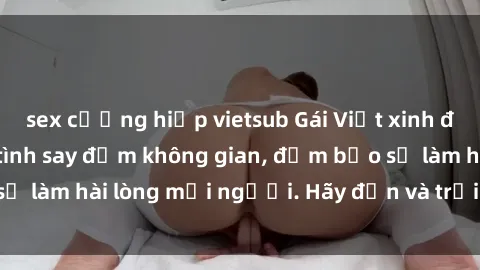 sex cưỡng hiếp vietsub Gái Việt xinh đẹp, nồng nàn làm tình say đắm không gian, đảm bảo sẽ làm hài lòng mọi người. Hãy đến và trải nghiệm ngay!